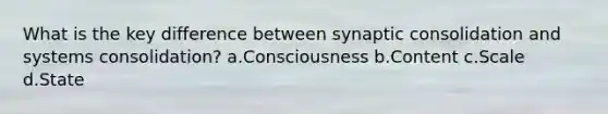 What is the key difference between synaptic consolidation and systems consolidation? a.Consciousness b.Content c.Scale d.State