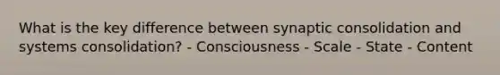 What is the key difference between synaptic consolidation and systems consolidation? - Consciousness - Scale - State - Content