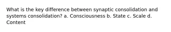 What is the key difference between synaptic consolidation and systems consolidation? a. Consciousness b. State c. Scale d. Content