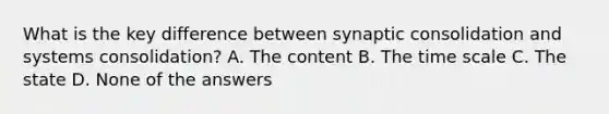 What is the key difference between synaptic consolidation and systems consolidation? A. The content B. The time scale C. The state D. None of the answers