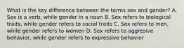 What is the key difference between the terms sex and gender? A. Sex is a verb, while gender in a noun B. Sex refers to biological traits, while gender refers to social traits C. Sex refers to men, while gender refers to women D. Sex refers to aggresive behavior, while gender refers to expressive behavior