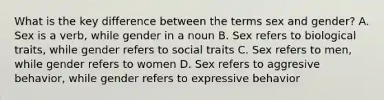 What is the key difference between the terms sex and gender? A. Sex is a verb, while gender in a noun B. Sex refers to biological traits, while gender refers to social traits C. Sex refers to men, while gender refers to women D. Sex refers to aggresive behavior, while gender refers to expressive behavior