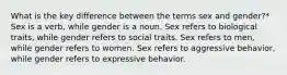 What is the key difference between the terms sex and gender?* Sex is a verb, while gender is a noun. Sex refers to biological traits, while gender refers to social traits. Sex refers to men, while gender refers to women. Sex refers to aggressive behavior, while gender refers to expressive behavior.