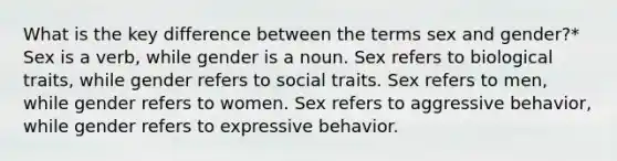 What is the key difference between the terms sex and gender?* Sex is a verb, while gender is a noun. Sex refers to biological traits, while gender refers to social traits. Sex refers to men, while gender refers to women. Sex refers to aggressive behavior, while gender refers to expressive behavior.