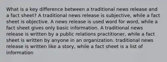 What is a key difference between a traditional news release and a fact sheet? A traditional news release is subjective, while a fact sheet is objective. A news release is used word for word, while a fact sheet gives only basic information. A traditional news release is written by a public relations practitioner, while a fact sheet is written by anyone in an organization. traditional news release is written like a story, while a fact sheet is a list of information