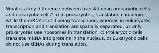 What is a key difference between translation in prokaryotic cells and eukaryotic cells? a) In prokaryotes, translation can begin while the mRNA is still being transcribed, whereas in eukaryotes, transcription and translation are spatially separated. b) Only prokaryotes use ribosomes in translation. c) Prokaryotic cells translate mRNA into proteins in the nucleus. d) Eukaryotic cells do not use tRNAs during translation.