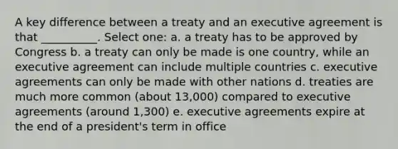 A key difference between a treaty and an executive agreement is that __________. Select one: a. a treaty has to be approved by Congress b. a treaty can only be made is one country, while an executive agreement can include multiple countries c. executive agreements can only be made with other nations d. treaties are much more common (about 13,000) compared to executive agreements (around 1,300) e. executive agreements expire at the end of a president's term in office