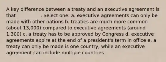 A key difference between a treaty and an executive agreement is that __________. Select one: a. executive agreements can only be made with other nations b. treaties are much more common (about 13,000) compared to executive agreements (around 1,300) c. a treaty has to be approved by Congress d. executive agreements expire at the end of a president's term in office e. a treaty can only be made is one country, while an executive agreement can include multiple countries