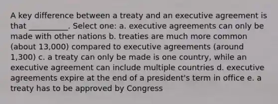 A key difference between a treaty and an executive agreement is that __________. Select one: a. executive agreements can only be made with other nations b. treaties are much more common (about 13,000) compared to executive agreements (around 1,300) c. a treaty can only be made is one country, while an executive agreement can include multiple countries d. executive agreements expire at the end of a president's term in office e. a treaty has to be approved by Congress