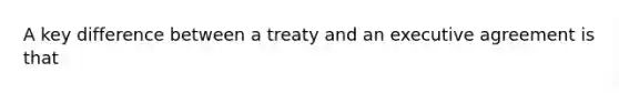 A key difference between a treaty and an executive agreement is that