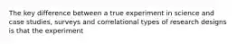 The key difference between a true experiment in science and case studies, surveys and correlational types of research designs is that the experiment