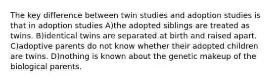 The key difference between twin studies and adoption studies is that in adoption studies A)the adopted siblings are treated as twins. B)identical twins are separated at birth and raised apart. C)adoptive parents do not know whether their adopted children are twins. D)nothing is known about the genetic makeup of the biological parents.