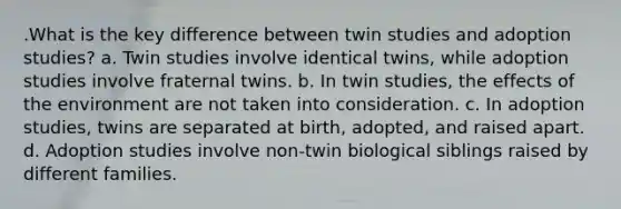 .What is the key difference between twin studies and adoption studies? a. Twin studies involve identical twins, while adoption studies involve fraternal twins. b. In twin studies, the effects of the environment are not taken into consideration. c. In adoption studies, twins are separated at birth, adopted, and raised apart. d. Adoption studies involve non-twin biological siblings raised by different families.