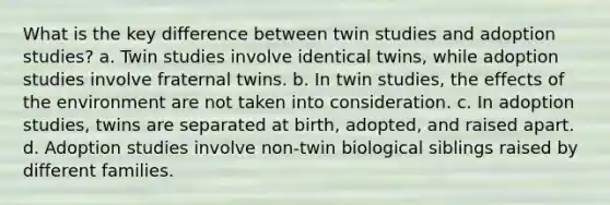 What is the key difference between twin studies and adoption studies? a. Twin studies involve identical twins, while adoption studies involve fraternal twins. b. In twin studies, the effects of the environment are not taken into consideration. c. In adoption studies, twins are separated at birth, adopted, and raised apart. d. Adoption studies involve non-twin biological siblings raised by different families.