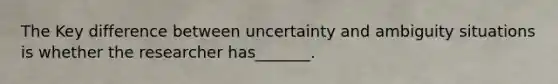 The Key difference between uncertainty and ambiguity situations is whether the researcher has_______.