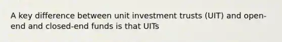 A key difference between unit investment trusts (UIT) and open-end and closed-end funds is that UITs