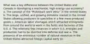 What was a key difference between the United States and Canada in developing a mechanize, high-energy use economy? a. The concept of the "Protestant work ethic" in the United States b. The large, unified, and growing domestic market in the United States allowing producers to specialize in a few mass-produced goods c. American labor shortages which attracted immigrants from around the world to work in the fields and factories of the U.S. d. The relatively few instances in which U.S. energies and production had to be diverted into defense and war e. The presence of an enormous number of natural resources in the United States attracted foreign capital early on