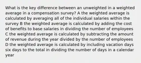 What is the key difference between an unweighted in a weighted average in a compensation survey? A the weighted average is calculated by averaging all of the individual salaries within the survey B the weighted average is calculated by adding the cost of benefits to base salaries in dividing the number of employees C the weighted average is calculated by subtracting the amount of revenue during the year divided by the number of employees D the weighted average is calculated by including vacation days six days to the total in dividing the number of days in a calendar year