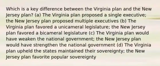 Which is a key difference between the Virginia plan and the New Jersey plan? (a) The Virginia plan proposed a single executive; the New Jersey plan proposed multiple executives (b) The Virginia plan favored a unicameral legislature; the New Jersey plan favored a bicameral legislature (c) The Virginia plan would have weaken the national government; the New Jersey plan would have strengthen the national government (d) The Virginia plan upheld the states maintained their sovereignty; the New Jersey plan favorite popular sovereignty