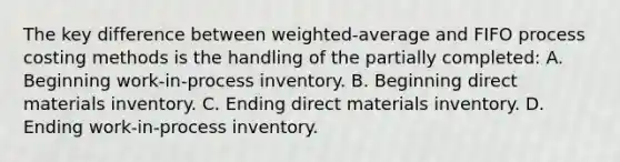 The key difference between weighted-average and FIFO process costing methods is the handling of the partially completed: A. Beginning work-in-process inventory. B. Beginning direct materials inventory. C. Ending direct materials inventory. D. Ending work-in-process inventory.