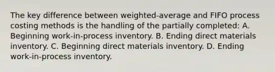 The key difference between weighted-average and FIFO process costing methods is the handling of the partially completed: A. Beginning work-in-process inventory. B. Ending direct materials inventory. C. Beginning direct materials inventory. D. Ending work-in-process inventory.