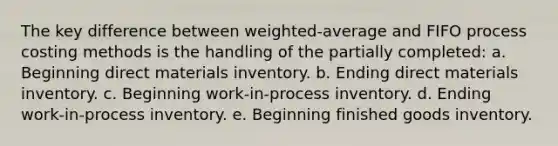 The key difference between weighted-average and FIFO process costing methods is the handling of the partially completed: a. Beginning direct materials inventory. b. Ending direct materials inventory. c. Beginning work-in-process inventory. d. Ending work-in-process inventory. e. Beginning finished goods inventory.