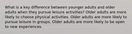 What is a key difference between younger adults and older adults when they pursue leisure activities? Older adults are more likely to choose physical activities. Older adults are more likely to pursue leisure in groups. Older adults are more likely to be open to new experiences.