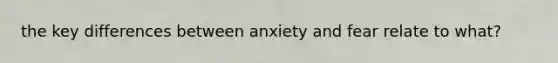 the key differences between anxiety and fear relate to what?