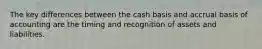 The key differences between the cash basis and accrual basis of accounting are the timing and recognition of assets and liabilities.