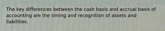 The key differences between the cash basis and accrual basis of accounting are the timing and recognition of assets and liabilities.