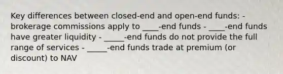 Key differences between closed-end and open-end funds: - brokerage commissions apply to ____-end funds - ____-end funds have greater liquidity - _____-end funds do not provide the full range of services - _____-end funds trade at premium (or discount) to NAV