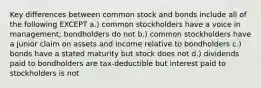 Key differences between common stock and bonds include all of the following EXCEPT a.) common stockholders have a voice in management; bondholders do not b.) common stockholders have a junior claim on assets and income relative to bondholders c.) bonds have a stated maturity but stock does not d.) dividends paid to bondholders are tax-deductible but interest paid to stockholders is not