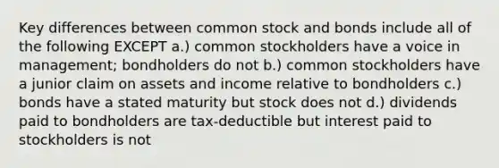 Key differences between common stock and bonds include all of the following EXCEPT a.) common stockholders have a voice in management; bondholders do not b.) common stockholders have a junior claim on assets and income relative to bondholders c.) bonds have a stated maturity but stock does not d.) dividends paid to bondholders are tax-deductible but interest paid to stockholders is not