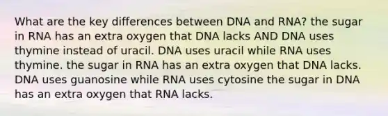 What are the key differences between DNA and RNA? the sugar in RNA has an extra oxygen that DNA lacks AND DNA uses thymine instead of uracil. DNA uses uracil while RNA uses thymine. the sugar in RNA has an extra oxygen that DNA lacks. DNA uses guanosine while RNA uses cytosine the sugar in DNA has an extra oxygen that RNA lacks.