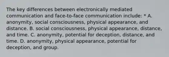 The key differences between electronically mediated communication and face-to-face communication include: * A. anonymity, social consciousness, physical appearance, and distance. B. social consciousness, physical appearance, distance, and time. C. anonymity, potential for deception, distance, and time. D. anonymity, physical appearance, potential for deception, and group.