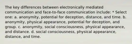 The key differences between electronically mediated communication and face-to-face communication include: * Select one: a. anonymity, potential for deception, distance, and time. b. anonymity, physical appearance, potential for deception, and group. c. anonymity, social consciousness, physical appearance, and distance. d. social consciousness, physical appearance, distance, and time.