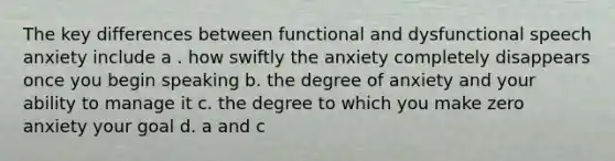 The key differences between functional and dysfunctional speech anxiety include a . how swiftly the anxiety completely disappears once you begin speaking b. the degree of anxiety and your ability to manage it c. the degree to which you make zero anxiety your goal d. a and c