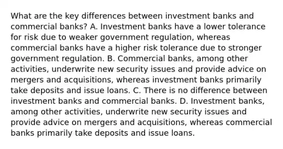 What are the key differences between investment banks and commercial​ banks? A. Investment banks have a lower tolerance for risk due to weaker government​ regulation, whereas commercial banks have a higher risk tolerance due to stronger government regulation. B. Commercial​ banks, among other​ activities, underwrite new security issues and provide advice on mergers and​ acquisitions, whereas investment banks primarily take deposits and issue loans. C. There is no difference between investment banks and commercial banks. D. Investment​ banks, among other​ activities, underwrite new security issues and provide advice on mergers and​ acquisitions, whereas commercial banks primarily take deposits and issue loans.