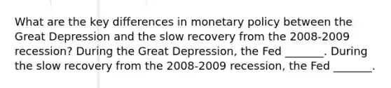 What are the key differences in monetary policy between the Great Depression and the slow recovery from the 2008-2009 ​recession? During the Great​ Depression, the Fed​ _______. During the slow recovery from the 2008-2009 ​recession, the Fed​ _______.