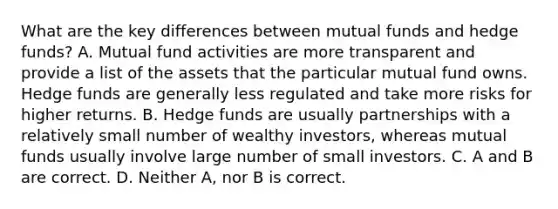 What are the key differences between mutual funds and hedge​ funds? A. Mutual fund activities are more transparent and provide a list of the assets that the particular mutual fund owns. Hedge funds are generally less regulated and take more risks for higher returns. B. Hedge funds are usually partnerships with a relatively small number of wealthy​ investors, whereas mutual funds usually involve large number of small investors. C. A and B are correct. D. Neither​ A, nor B is correct.