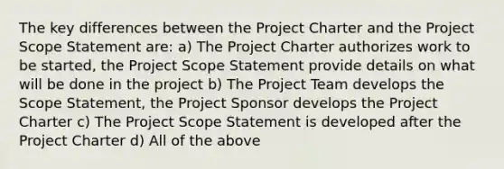 The key differences between the Project Charter and the Project Scope Statement are: a) The Project Charter authorizes work to be started, the Project Scope Statement provide details on what will be done in the project b) The Project Team develops the Scope Statement, the Project Sponsor develops the Project Charter c) The Project Scope Statement is developed after the Project Charter d) All of the above