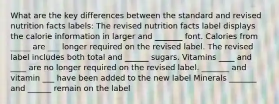 What are the key differences between the standard and revised nutrition facts labels: The revised nutrition facts label displays the calorie information in larger and _______ font. Calories from _____ are ___ longer required on the revised label. The revised label includes both total and ______ sugars. Vitamins ____ and ____ are no longer required on the revised label. _______ and vitamin ___ have been added to the new label Minerals _______ and ______ remain on the label