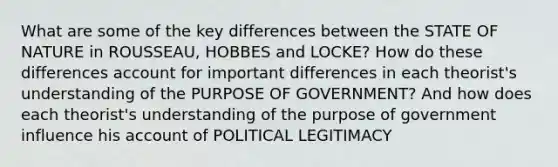 What are some of the key differences between the STATE OF NATURE in ROUSSEAU, HOBBES and LOCKE? How do these differences account for important differences in each theorist's understanding of the PURPOSE OF GOVERNMENT? And how does each theorist's understanding of the purpose of government influence his account of POLITICAL LEGITIMACY