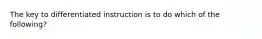 The key to differentiated instruction is to do which of the following?