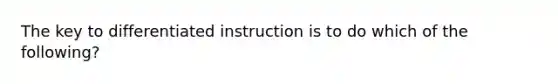 The key to differentiated instruction is to do which of the following?