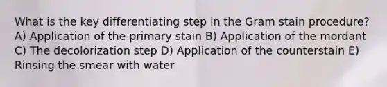 What is the key differentiating step in the Gram stain procedure? A) Application of the primary stain B) Application of the mordant C) The decolorization step D) Application of the counterstain E) Rinsing the smear with water