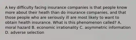 A key difficulty facing insurance companies is that people know more about their heath than do insurance companies, and that those people who are seriously ill are most likely to want to obtain health insurance. What is this phenomenon called? A. moral hazard B. economic irrationality C. asymmetric information D. adverse selection