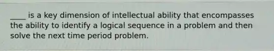 ____ is a key dimension of intellectual ability that encompasses the ability to identify a logical sequence in a problem and then solve the next time period problem.