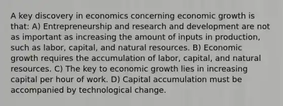 A key discovery in economics concerning economic growth is that: A) Entrepreneurship and research and development are not as important as increasing the amount of inputs in production, such as labor, capital, and natural resources. B) Economic growth requires the accumulation of labor, capital, and natural resources. C) The key to economic growth lies in increasing capital per hour of work. D) Capital accumulation must be accompanied by technological change.