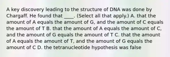 A key discovery leading to the structure of DNA was done by Chargaff. He found that ____. (Select all that apply.) A. that the amount of A equals the amount of G, and the amount of C equals the amount of T B. that the amount of A equals the amount of C, and the amount of G equals the amount of T C. that the amount of A equals the amount of T, and the amount of G equals the amount of C D. the tetranucleotide hypothesis was false